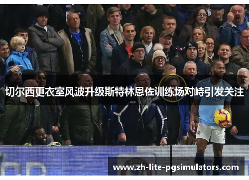 切尔西更衣室风波升级斯特林恩佐训练场对峙引发关注