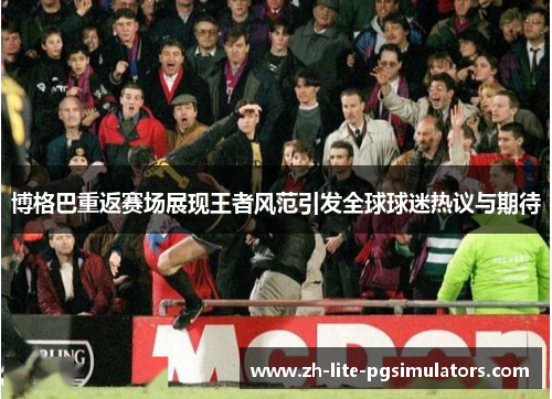 博格巴重返赛场展现王者风范引发全球球迷热议与期待