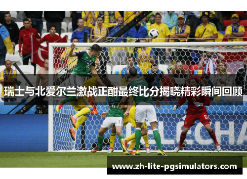 瑞士与北爱尔兰激战正酣最终比分揭晓精彩瞬间回顾